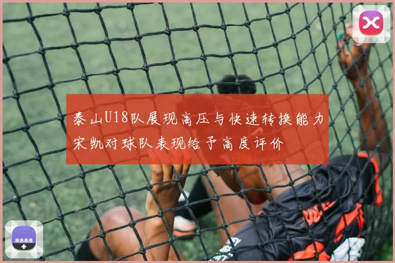 泰山U18队展现高压与快速转换能力宋凯对球队表现给予高度评价
