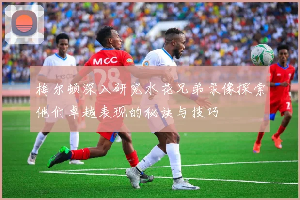 梅尔顿深入研究水花兄弟录像探索他们卓越表现的秘诀与技巧