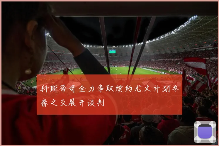 科斯蒂奇全力争取续约尤文计划冬春之交展开谈判