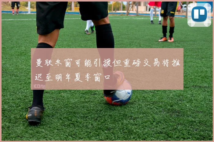 曼联冬窗可能引援但重磅交易将推迟至明年夏季窗口