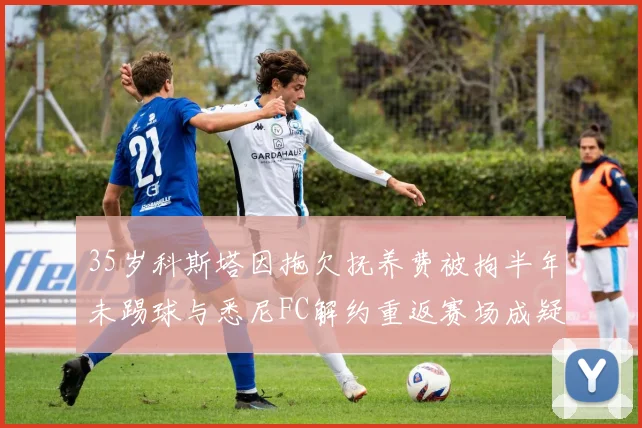 35岁科斯塔因拖欠抚养费被拘半年未踢球与悉尼FC解约重返赛场成疑