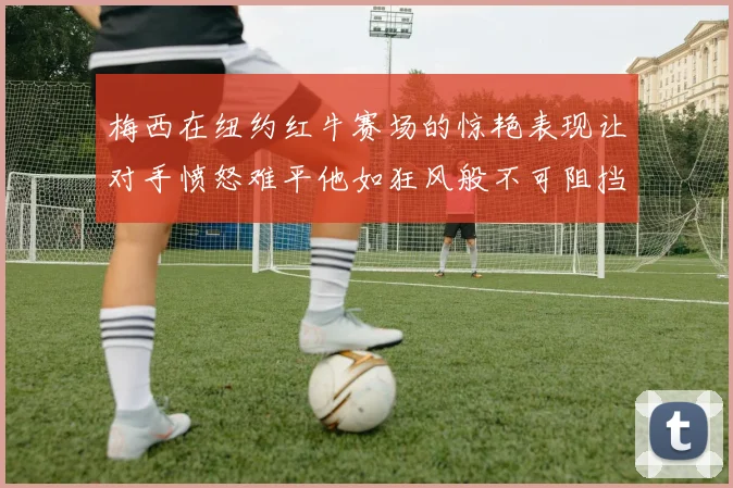 梅西在纽约红牛赛场的惊艳表现让对手愤怒难平他如狂风般不可阻挡