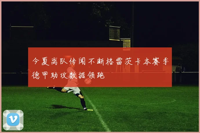 今夏离队传闻不断格雷茨卡本赛季德甲助攻数据领跑