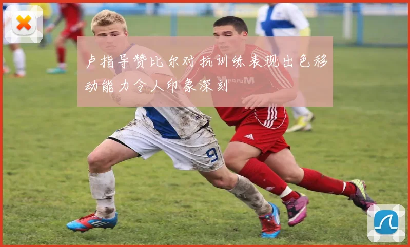 卢指导赞比尔对抗训练表现出色移动能力令人印象深刻