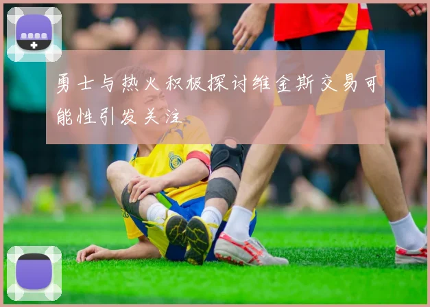 勇士与热火积极探讨维金斯交易可能性引发关注