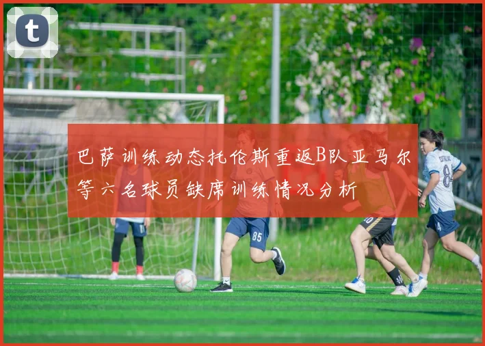 巴萨训练动态托伦斯重返B队亚马尔等六名球员缺席训练情况分析