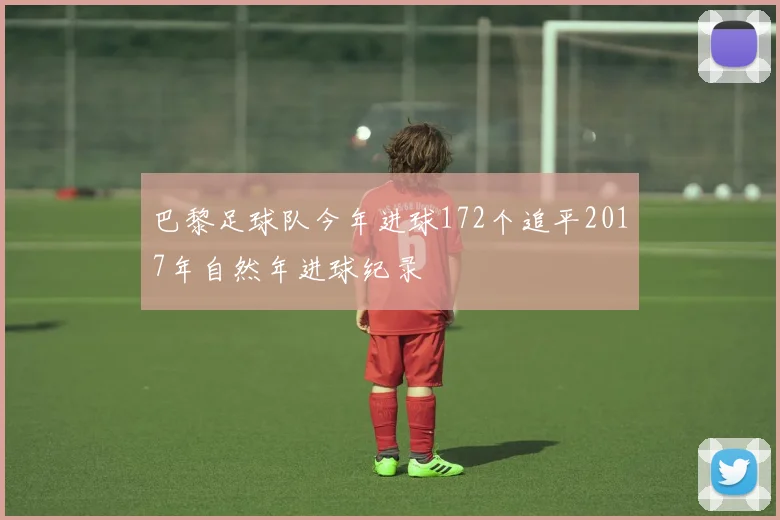 巴黎足球队今年进球172个追平2017年自然年进球纪录