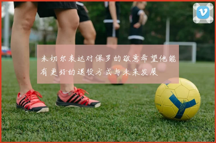 米切尔表达对保罗的敬意希望他能有更好的退役方式与未来发展