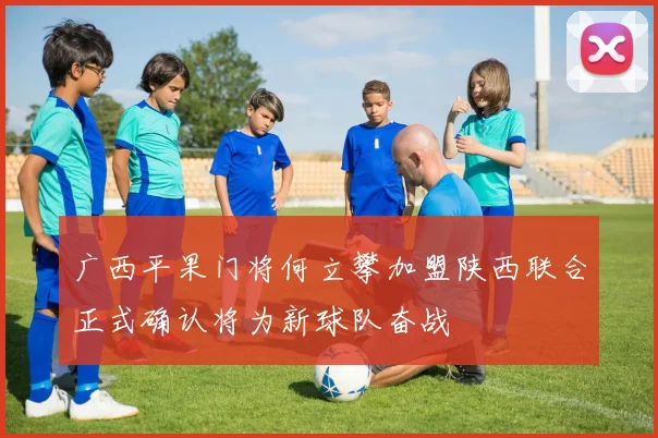广西平果门将何立攀加盟陕西联合正式确认将为新球队奋战