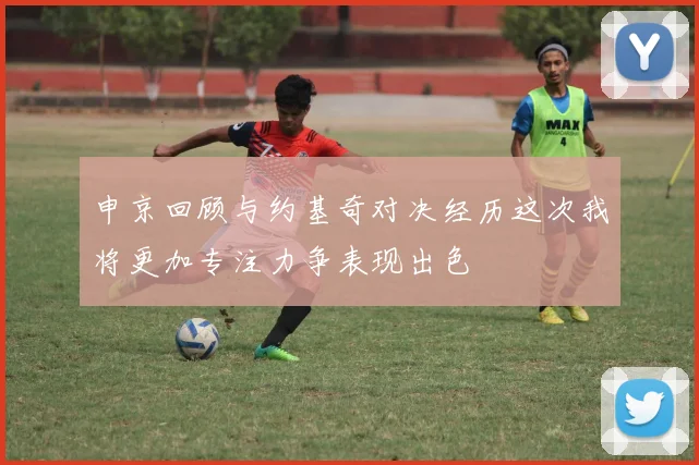 申京回顾与约基奇对决经历这次我将更加专注力争表现出色