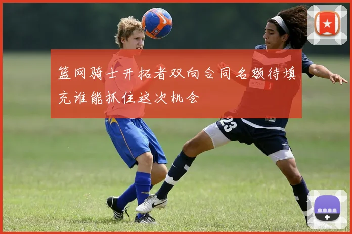 篮网骑士开拓者双向合同名额待填充谁能抓住这次机会