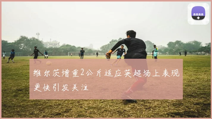 维尔茨增重2公斤适应英超场上表现更快引发关注