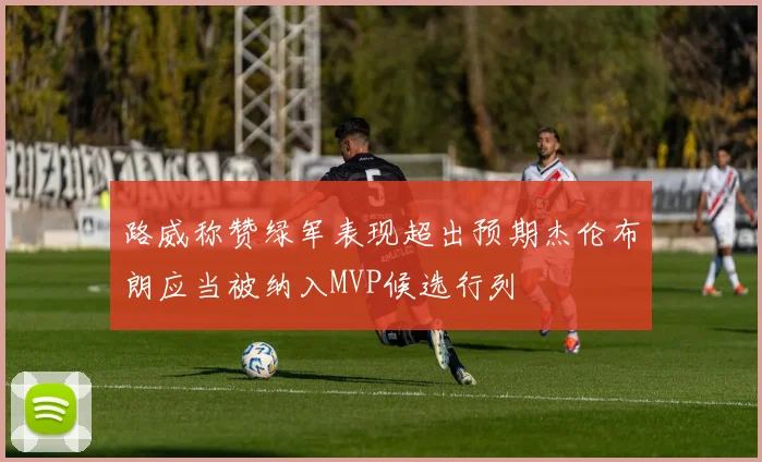 路威称赞绿军表现超出预期杰伦布朗应当被纳入MVP候选行列