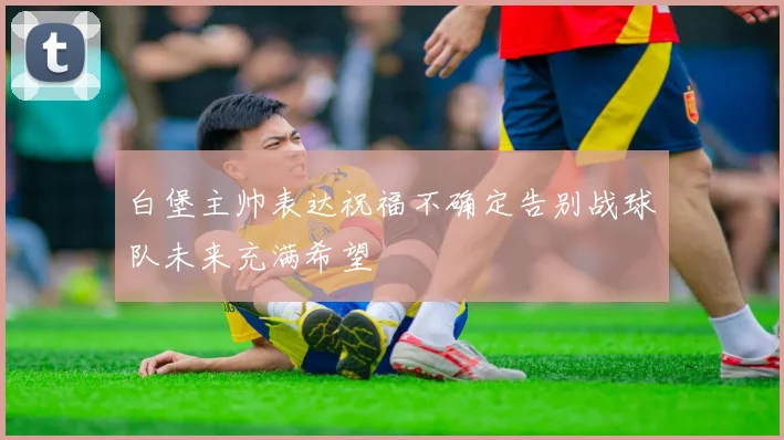 白堡主帅表达祝福不确定告别战球队未来充满希望