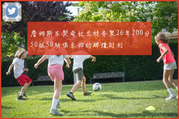詹姆斯东契奇杜兰特齐聚26年200分50板50助俱乐部的辉煌时刻