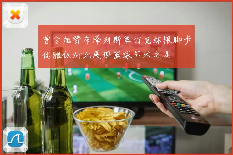 曾令旭赞布泽利斯单打克林根脚步优雅似科比展现篮球艺术之美