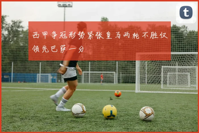 西甲争冠形势紧张皇马两轮不胜仅领先巴萨一分