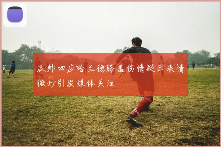 瓜帅回应哈兰德膝盖伤情疑云表情微妙引发媒体关注