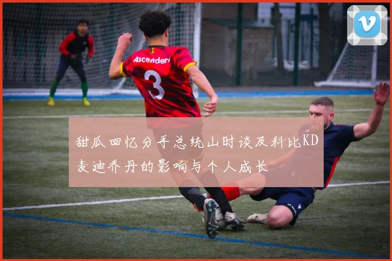 甜瓜回忆分手总统山时谈及科比KD麦迪乔丹的影响与个人成长