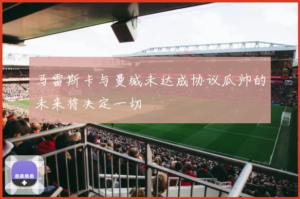 马雷斯卡与曼城未达成协议瓜帅的未来将决定一切