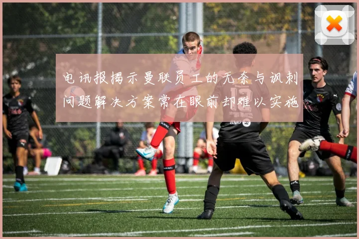 电讯报揭示曼联员工的无奈与讽刺问题解决方案常在眼前却难以实施