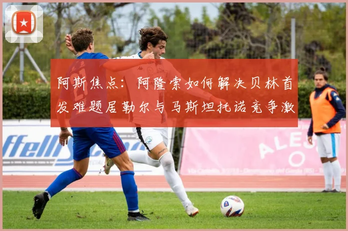 阿斯焦点：阿隆索如何解决贝林首发难题居勒尔与马斯坦托诺竞争激烈