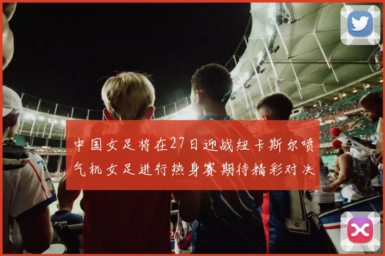中国女足将在27日迎战纽卡斯尔喷气机女足进行热身赛期待精彩对决