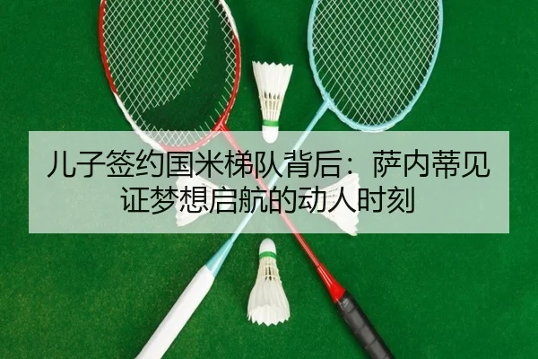 儿子签约国米梯队背后:萨内蒂见证梦想启航的动人时刻 - qyg